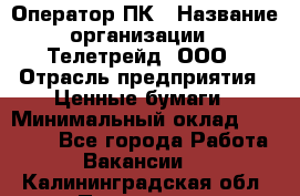 Оператор ПК › Название организации ­ Телетрейд, ООО › Отрасль предприятия ­ Ценные бумаги › Минимальный оклад ­ 40 000 - Все города Работа » Вакансии   . Калининградская обл.,Приморск г.